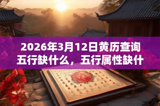 2026年3月12日黄历查询五行缺什么,五行属性缺什么 2026年3月12日黄历查询五行缺什么,五行属性缺什么