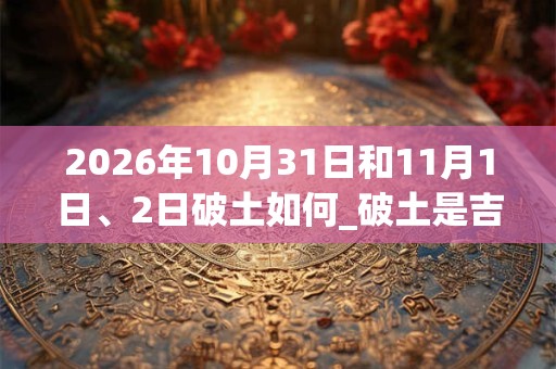 2026年10月31日和11月1日、2日破土如何_破土是吉日吗 2026年10月31日和11月1日、2日破土如何_破土是吉日吗