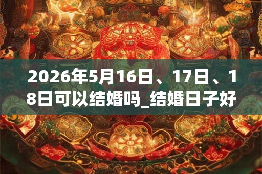 2026年5月16日、17日、18日可以结婚吗_结婚日子好吗 2026年5月16日、17日、18日可以结婚吗_结婚日子好吗