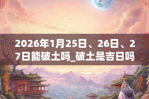 2026年1月25日、26日、27日能破土吗_破土是吉日吗 2026年1月25日、26日、27日能破土吗_破土是吉日吗