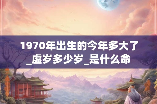 1970年出生的今年多大了_虚岁多少岁_是什么命 1970年出生的今年多大了_虚岁多少岁_是什么命