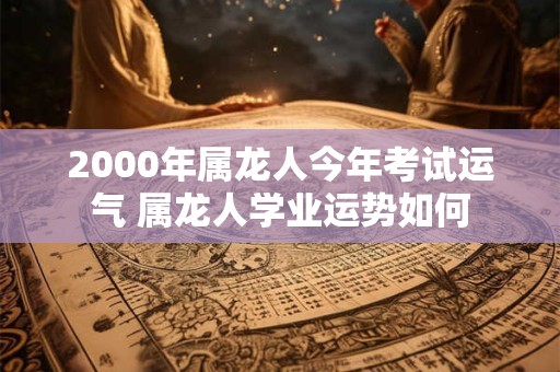 2000年属龙人今年考试运气 属龙人学业运势如何 2000年属龙人今年考试运气 属龙人学业运势如何