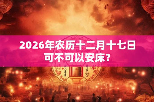 2026年农历十二月十七日可不可以安床? 2026年农历十二月十七日可不可以安床?
