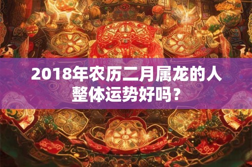 2018年农历二月属龙的人整体运势好吗？
