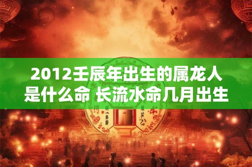 2012壬辰年出生的属龙人是什么命 长流水命几月出生好 2012壬辰年出生的属龙人是什么命 长流水命几月出生好