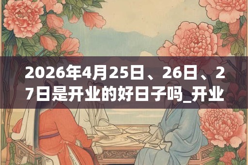 2026年4月25日、26日、27日是开业的好日子吗_开业可以吗