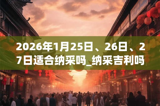 2026年1月25日、26日、27日适合纳采吗_纳采吉利吗