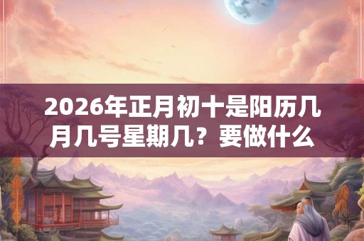 2026年正月初十是阳历几月几号星期几？要做什么