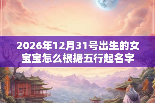 2026年12月31号出生的女宝宝怎么根据五行起名字 2026年12月31号出生的女宝宝怎么根据五行起名字