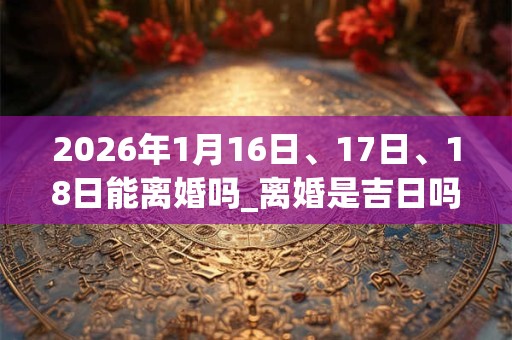 2026年1月16日、17日、18日能离婚吗_离婚是吉日吗 2026年1月16日、17日、18日能离婚吗_离婚是吉日吗