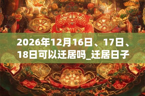 2026年12月16日、17日、18日可以迁居吗_迁居日子好吗