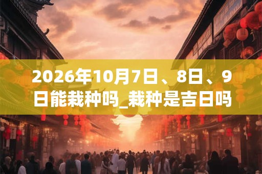 2026年10月7日、8日、9日能栽种吗_栽种是吉日吗 2026年10月7日、8日、9日能栽种吗_栽种是吉日吗