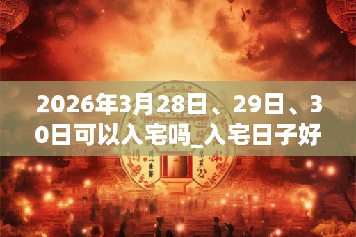 2026年3月28日、29日、30日可以入宅吗_入宅日子好吗