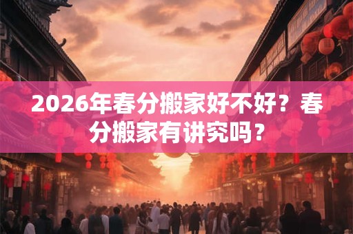 2026年春分搬家好不好？春分搬家有讲究吗？