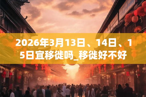 2026年3月13日、14日、15日宜移徙吗_移徙好不好