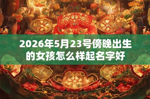 2026年5月23号傍晚出生的女孩怎么样起名字好 2026年5月23号傍晚出生的女孩怎么样起名字好