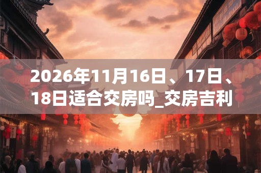 2026年11月16日、17日、18日适合交房吗_交房吉利吗 2026年11月16日、17日、18日适合交房吗_交房吉利吗