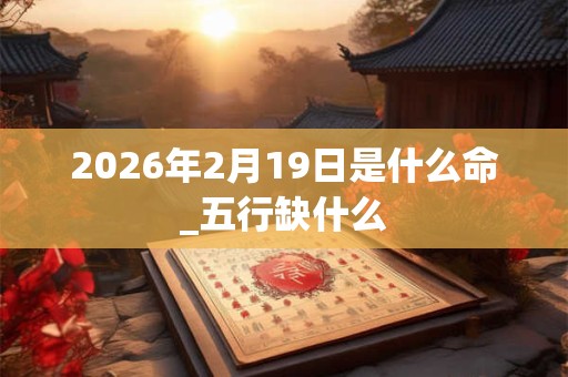 2026年2月19日是什么命_五行缺什么 2026年2月19日是什么命_五行缺什么