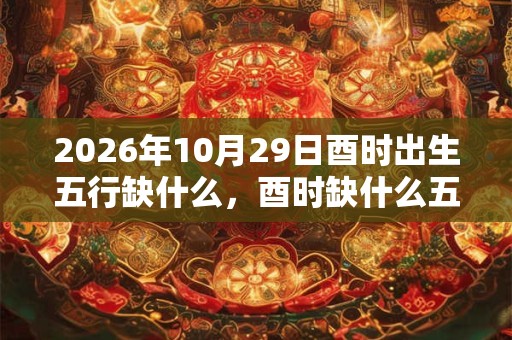 2026年10月29日酉时出生五行缺什么，酉时缺什么五行