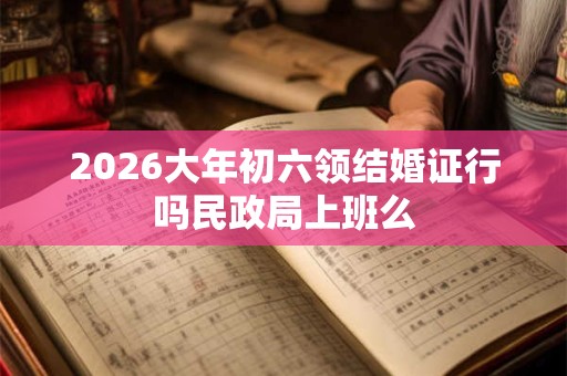 2026大年初六领结婚证行吗民政局上班么 2026大年初六领结婚证行吗民政局上班么