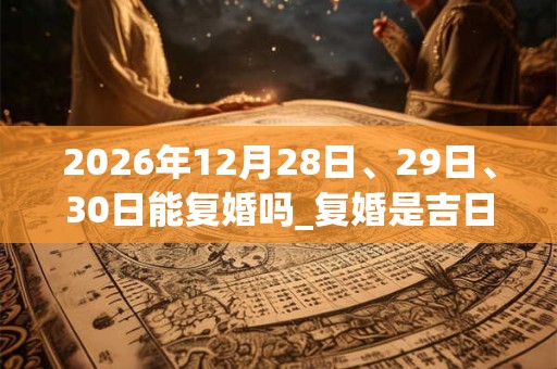 2026年12月28日、29日、30日能复婚吗_复婚是吉日吗