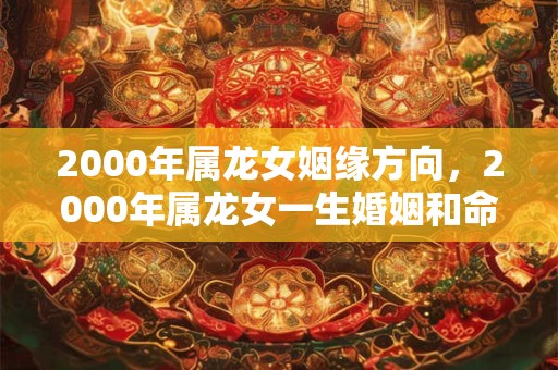 2000年属龙女姻缘方向,2000年属龙女一生婚姻和命运如何? 2000年属龙女姻缘方向,2000年属龙女一生婚姻和命运如何?