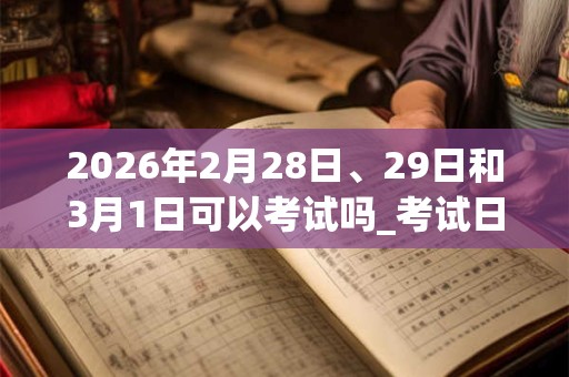 2026年2月28日、29日和3月1日可以考试吗_考试日子好吗 2026年2月28日、29日和3月1日可以考试吗_考试日子好吗