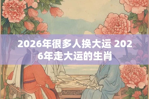 2026年很多人换大运 2026年走大运的生肖 2026年很多人换大运 2026年走大运的生肖