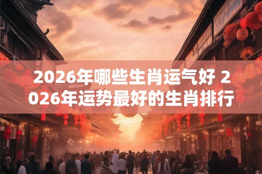2026年哪些生肖运气好 2026年运势最好的生肖排行 2026年哪些生肖运气好 2026年运势最好的生肖排行