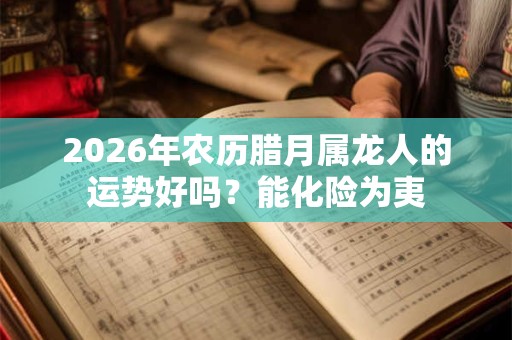 2026年农历腊月属龙人的运势好吗?能化险为夷 2026年农历腊月属龙人的运势好吗?能化险为夷