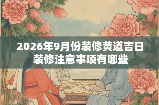 2026年9月份装修黄道吉日 装修注意事项有哪些 2026年9月份装修黄道吉日 装修注意事项有哪些