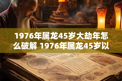 1976年属龙45岁大劫年怎么破解 1976年属龙45岁以后运气 1976年属龙45岁大劫年怎么破解 1976年属龙45岁以后运气