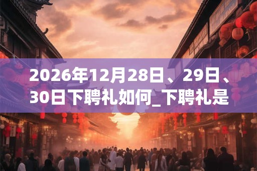 2026年12月28日、29日、30日下聘礼如何_下聘礼是吉日吗 2026年12月28日、29日、30日下聘礼如何_下聘礼是吉日吗