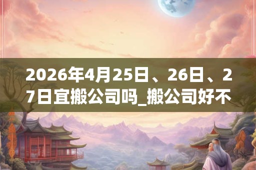 2026年4月25日、26日、27日宜搬公司吗_搬公司好不好