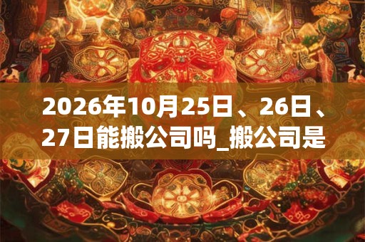 2026年10月25日、26日、27日能搬公司吗_搬公司是吉日吗