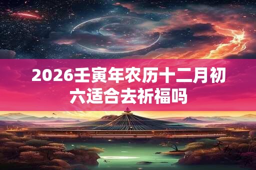 2026壬寅年农历十二月初六适合去祈福吗