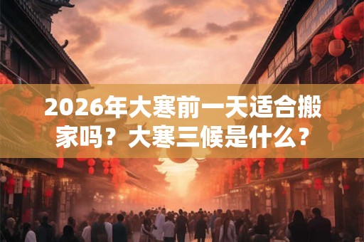2026年大寒前一天适合搬家吗？大寒三候是什么？