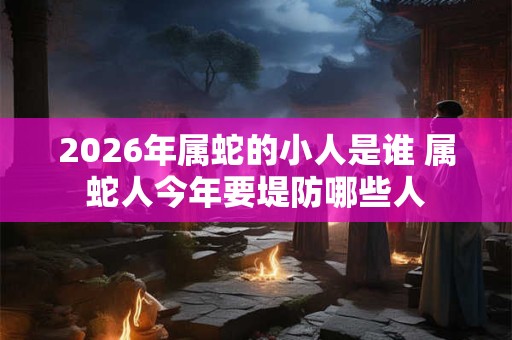 2026年属蛇的小人是谁 属蛇人今年要堤防哪些人 2026年属蛇的小人是谁 属蛇人今年要堤防哪些人