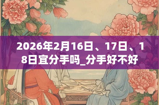 2026年2月16日、17日、18日宜分手吗_分手好不好 2026年2月16日、17日、18日宜分手吗_分手好不好