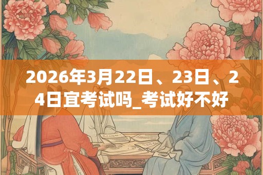 2026年3月22日、23日、24日宜考试吗_考试好不好 2026年3月22日、23日、24日宜考试吗_考试好不好