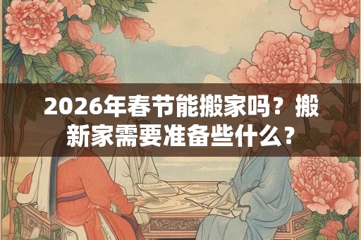 2026年春节能搬家吗？搬新家需要准备些什么？