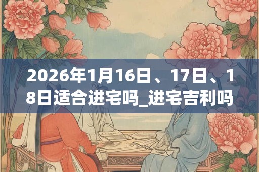 2026年1月16日、17日、18日适合进宅吗_进宅吉利吗