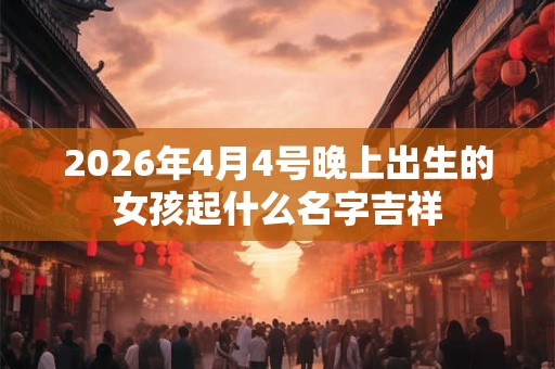 2026年4月4号晚上出生的女孩起什么名字吉祥 2026年4月4号晚上出生的女孩起什么名字吉祥