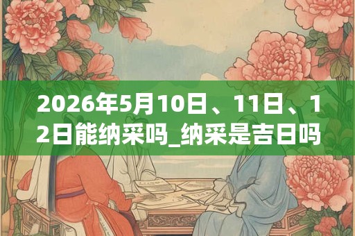2026年5月10日、11日、12日能纳采吗_纳采是吉日吗