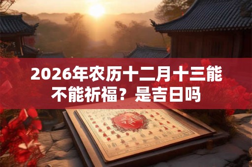 2026年农历十二月十三能不能祈福?是吉日吗 2026年农历十二月十三能不能祈福?是吉日吗
