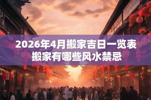 2026年4月搬家吉日一览表 搬家有哪些风水禁忌 2026年4月搬家吉日一览表 搬家有哪些风水禁忌