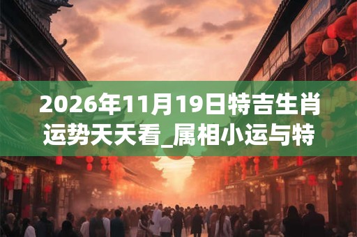 2026年11月19日特吉生肖运势天天看_属相小运与特吉生肖播报