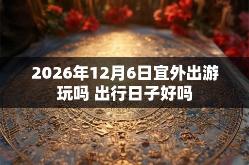 2026年12月6日宜外出游玩吗 出行日子好吗