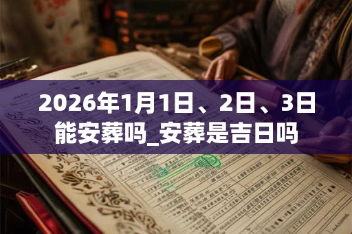 2026年1月1日、2日、3日能安葬吗_安葬是吉日吗 2026年1月1日、2日、3日能安葬吗_安葬是吉日吗