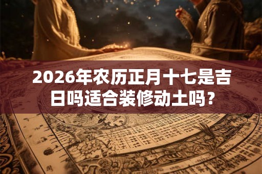 2026年农历正月十七是吉日吗适合装修动土吗? 2026年农历正月十七是吉日吗适合装修动土吗?
